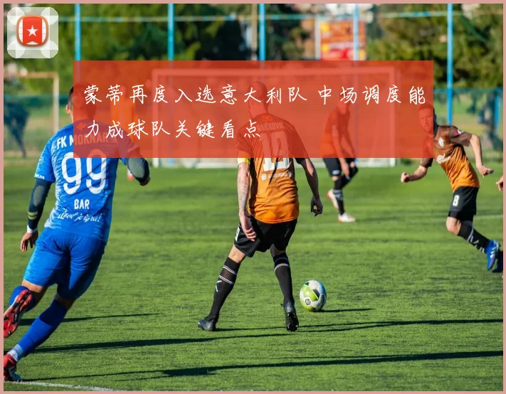 蒙蒂再度入选意大利队 中场调度能力成球队关键看点