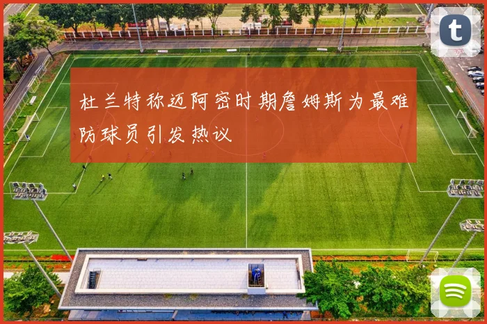 杜兰特称迈阿密时期詹姆斯为最难防球员引发热议