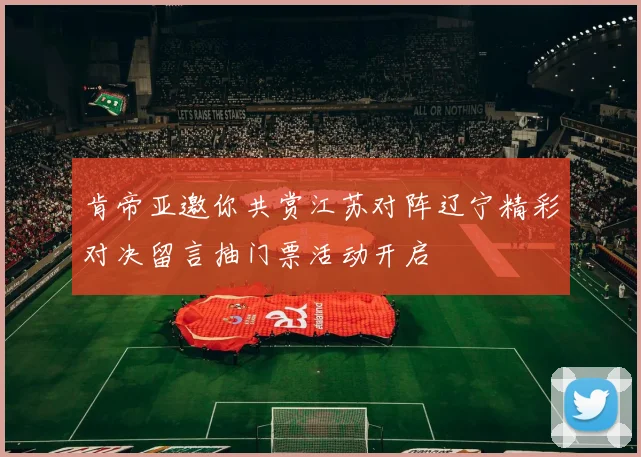 肯帝亚邀你共赏江苏对阵辽宁精彩对决留言抽门票活动开启