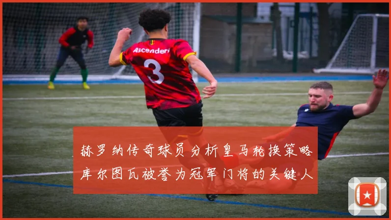 赫罗纳传奇球员分析皇马轮换策略库尔图瓦被誉为冠军门将的关键人物