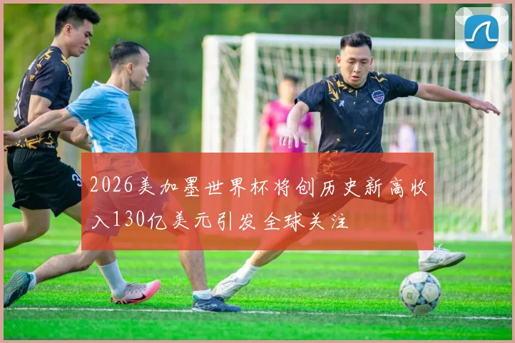 2026美加墨世界杯将创历史新高收入130亿美元引发全球关注