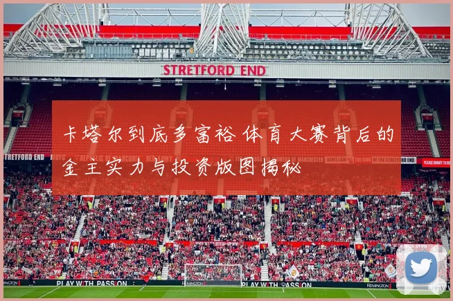 卡塔尔到底多富裕 体育大赛背后的金主实力与投资版图揭秘