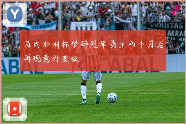 马内非洲杯梦碎冠军易主两个月后再现意外变故