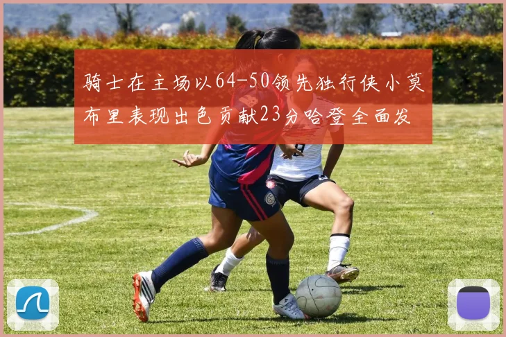 骑士在主场以64-50领先独行侠小莫布里表现出色贡献23分哈登全面发挥助攻6次