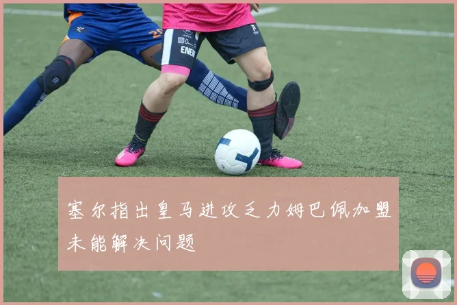 塞尔指出皇马进攻乏力姆巴佩加盟未能解决问题