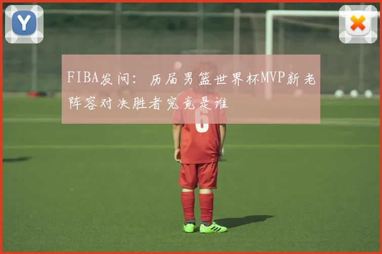 FIBA发问：历届男篮世界杯MVP新老阵容对决胜者究竟是谁