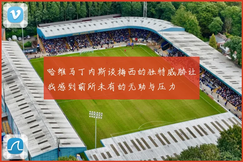哈维马丁内斯谈梅西的独特威胁让我感到前所未有的无助与压力