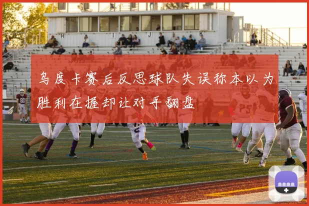 乌度卡赛后反思球队失误称本以为胜利在握却让对手翻盘