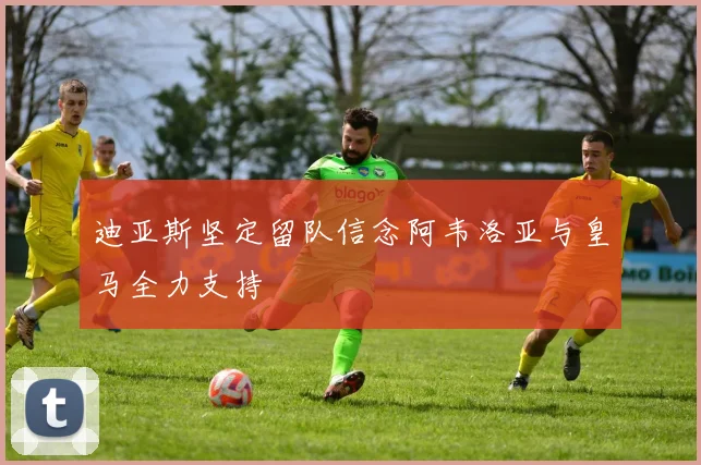 迪亚斯坚定留队信念阿韦洛亚与皇马全力支持