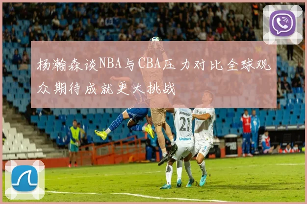 杨瀚森谈NBA与CBA压力对比全球观众期待成就更大挑战