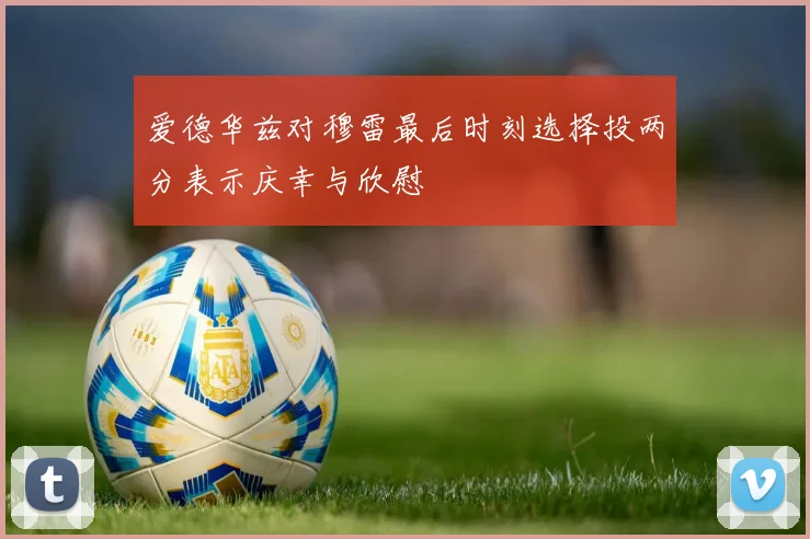 爱德华兹对穆雷最后时刻选择投两分表示庆幸与欣慰