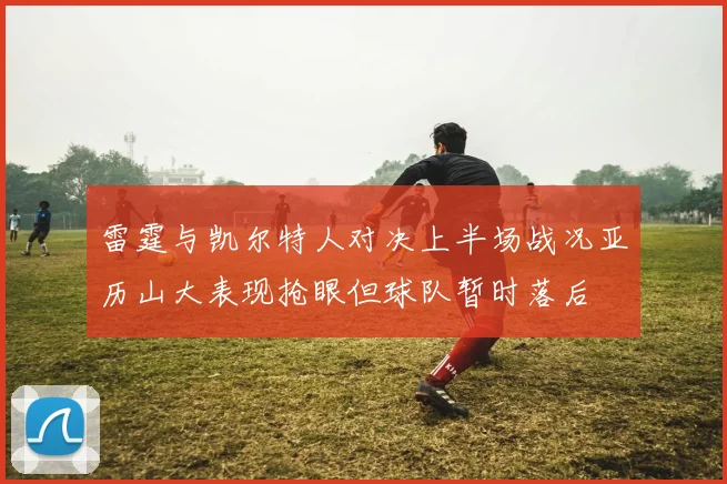 雷霆与凯尔特人对决上半场战况亚历山大表现抢眼但球队暂时落后